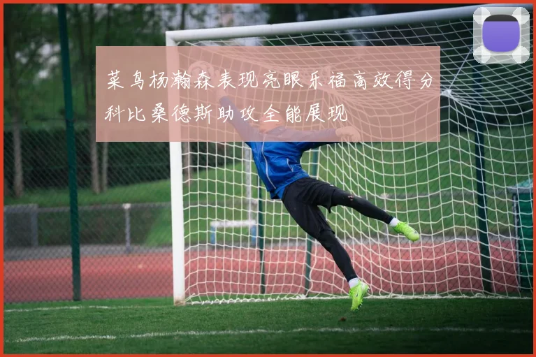 菜鸟杨瀚森表现亮眼乐福高效得分科比桑德斯助攻全能展现