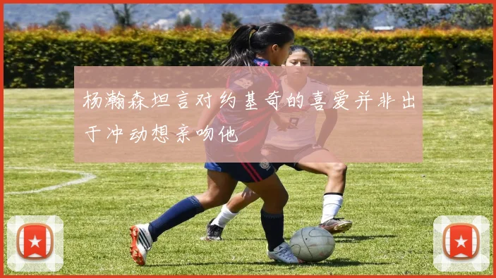 杨瀚森坦言对约基奇的喜爱并非出于冲动想亲吻他