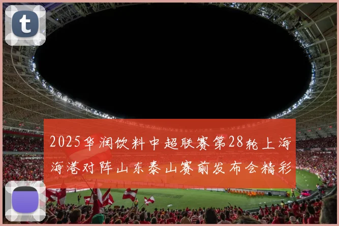 2025华润饮料中超联赛第28轮上海海港对阵山东泰山赛前发布会精彩回顾