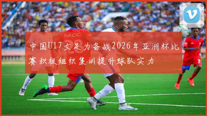 中国U17女足为备战2026年亚洲杯比赛积极组织集训提升球队实力
