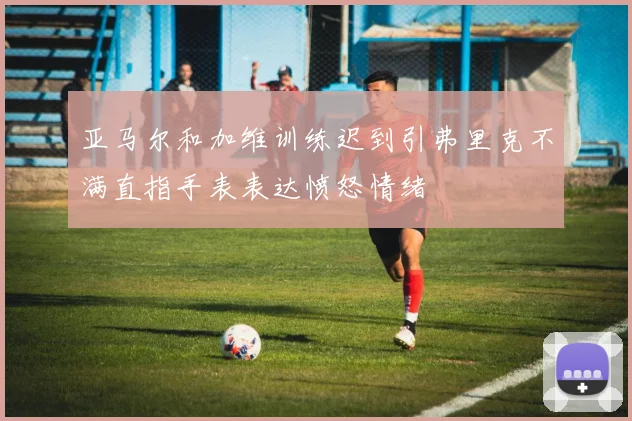 亚马尔和加维训练迟到引弗里克不满直指手表表达愤怒情绪