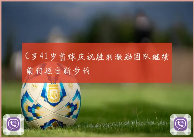 C罗41岁首球庆祝胜利激励团队继续前行迈出新步伐