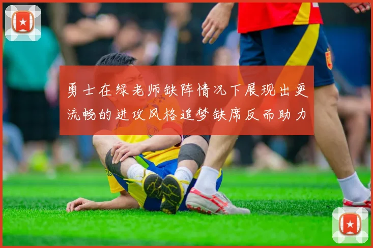 勇士在绿老师缺阵情况下展现出更流畅的进攻风格追梦缺席反而助力球队表现提升