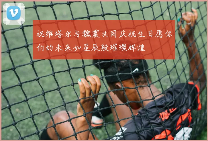 祝维塔尔与魏震共同庆祝生日愿你们的未来如星辰般璀璨辉煌