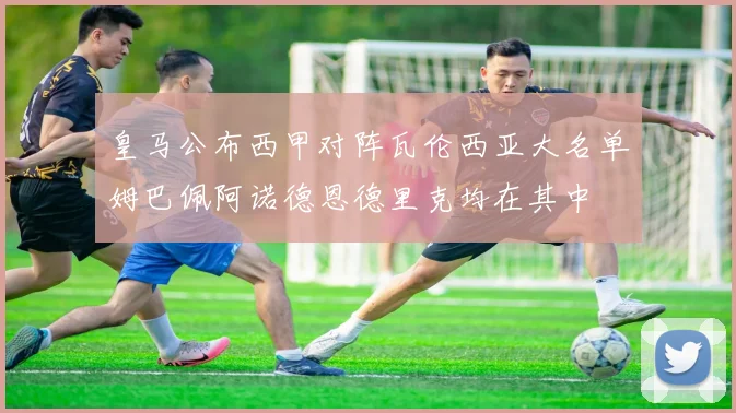 皇马公布西甲对阵瓦伦西亚大名单姆巴佩阿诺德恩德里克均在其中